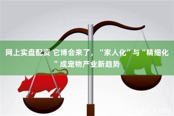 网上实盘配资 它博会来了，“家人化”与“精细化”成宠物产业新趋势