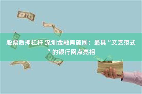 股票质押杠杆 深圳金融再破圈：最具“文艺范式”的银行网点亮相