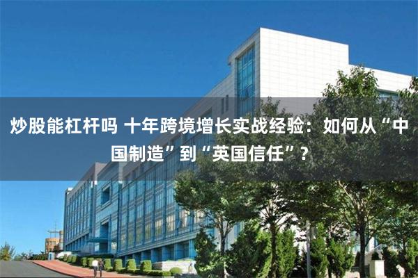 炒股能杠杆吗 十年跨境增长实战经验：如何从“中国制造”到“英国信任”？