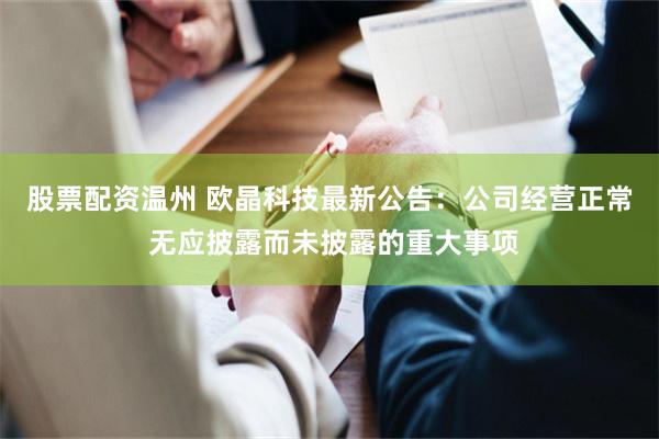股票配资温州 欧晶科技最新公告：公司经营正常 无应披露而未披露的重大事项
