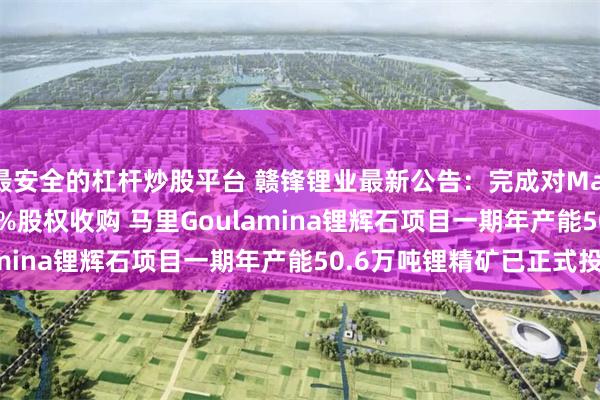 最安全的杠杆炒股平台 赣锋锂业最新公告：完成对Mali Lithium公司100%股权收购 马里Goulamina锂辉石项目一期年产能50.6万吨锂精矿已正式投产
