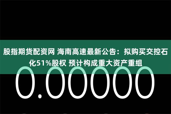 股指期货配资网 海南高速最新公告：拟购买交控石化51%股权 预计构成重大资产重组