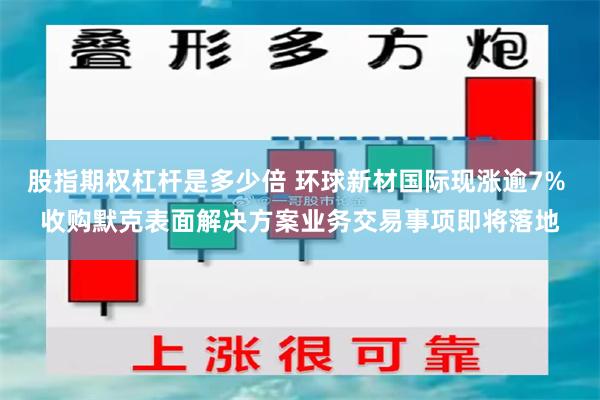 股指期权杠杆是多少倍 环球新材国际现涨逾7% 收购默克表面解决方案业务交易事项即将落地