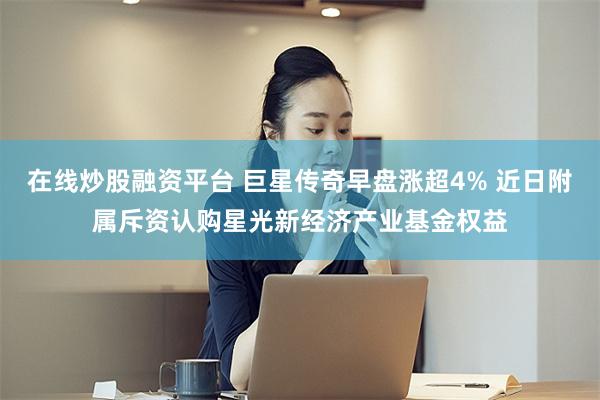 在线炒股融资平台 巨星传奇早盘涨超4% 近日附属斥资认购星光新经济产业基金权益