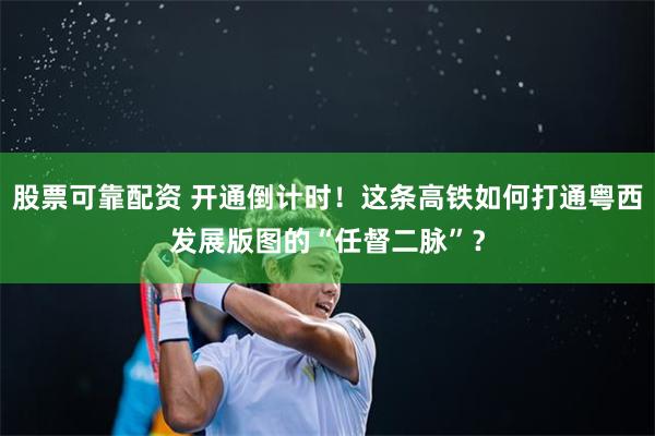 股票可靠配资 开通倒计时！这条高铁如何打通粤西发展版图的“任督二脉”？