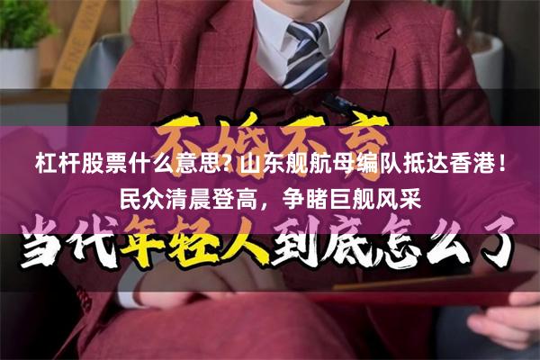 杠杆股票什么意思? 山东舰航母编队抵达香港！民众清晨登高，争睹巨舰风采