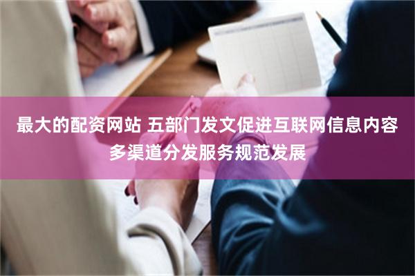 最大的配资网站 五部门发文促进互联网信息内容多渠道分发服务规范发展