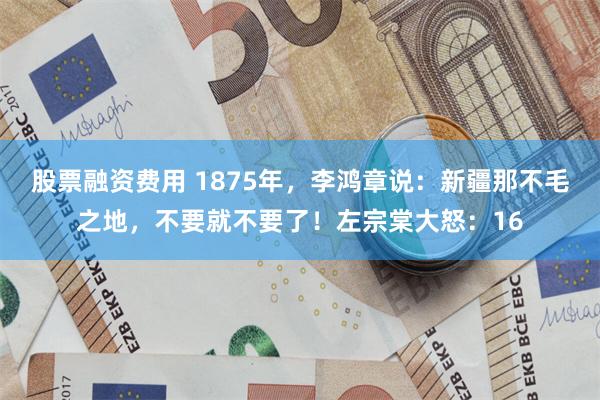 股票融资费用 1875年，李鸿章说：新疆那不毛之地，不要就不要了！左宗棠大怒：16