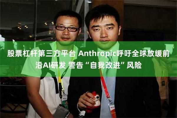 股票杠杆第三方平台 Anthropic呼吁全球放缓前沿AI研发 警告“自我改进”风险
