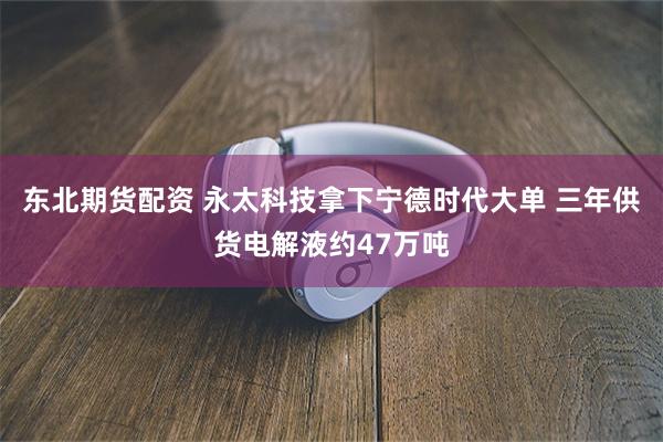 东北期货配资 永太科技拿下宁德时代大单 三年供货电解液约47万吨