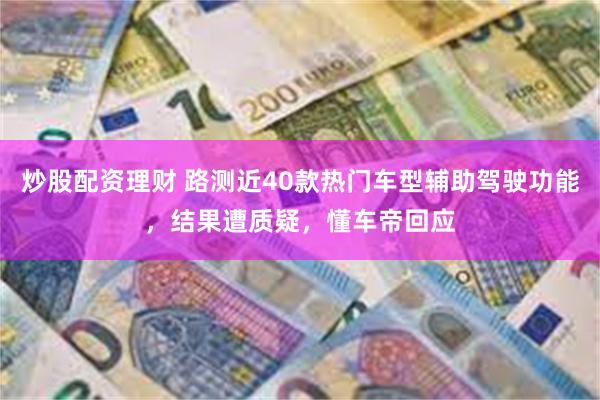 炒股配资理财 路测近40款热门车型辅助驾驶功能，结果遭质疑，懂车帝回应