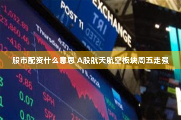 股市配资什么意思 A股航天航空板块周五走强