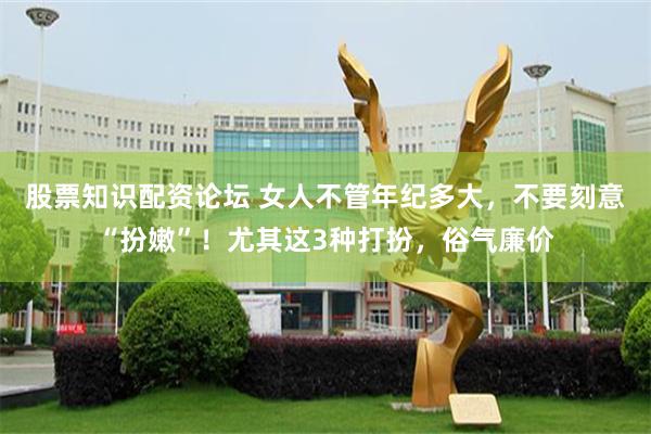 股票知识配资论坛 女人不管年纪多大，不要刻意“扮嫩”！尤其这3种打扮，俗气廉价