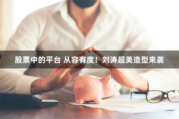 股票中的平台 从容有度！刘涛超美造型来袭
