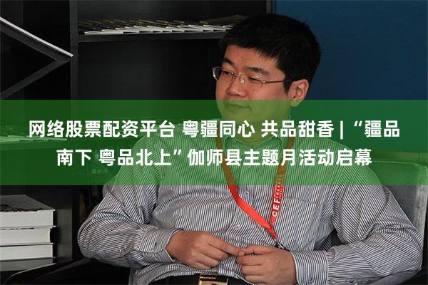 网络股票配资平台 粤疆同心 共品甜香 | “疆品南下 粤品北上”伽师县主题月活动启幕
