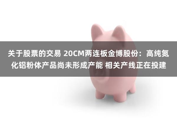 关于股票的交易 20CM两连板金博股份：高纯氮化铝粉体产品尚未形成产能 相关产线正在投建