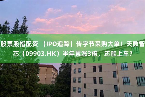 股票股指配资 【IPO追踪】传字节采购大单！天数智芯（09903.HK）半年累涨3倍，还能上车？