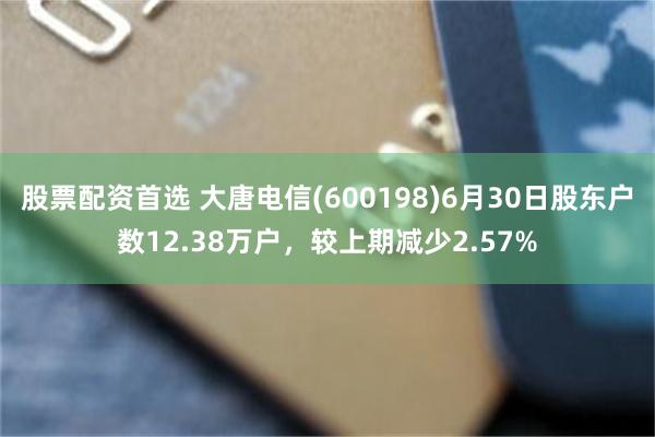 股票配资首选 大唐电信(600198)6月30日股东户数12.38万户，较上期减少2.57%