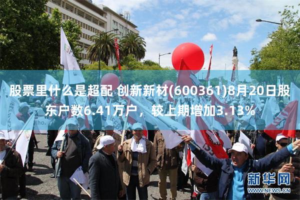 股票里什么是超配 创新新材(600361)8月20日股东户数6.41万户，较上期增加3.13%