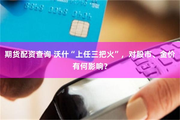 期货配资查询 沃什“上任三把火”，对股市、金价有何影响？