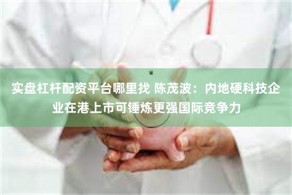 实盘杠杆配资平台哪里找 陈茂波：内地硬科技企业在港上市可锤炼更强国际竞争力