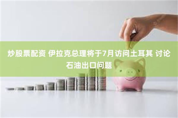 炒股票配资 伊拉克总理将于7月访问土耳其 讨论石油出口问题