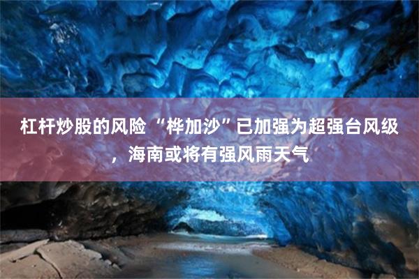杠杆炒股的风险 “桦加沙”已加强为超强台风级，海南或将有强风雨天气