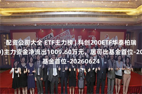 配资公司大全 ETF主力榜 | 科创200ETF华泰柏瑞(588230)主力资金净流出1009.60万元，居可比基金首位-20260624