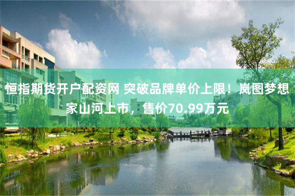 恒指期货开户配资网 突破品牌单价上限！岚图梦想家山河上市，售价70.99万元