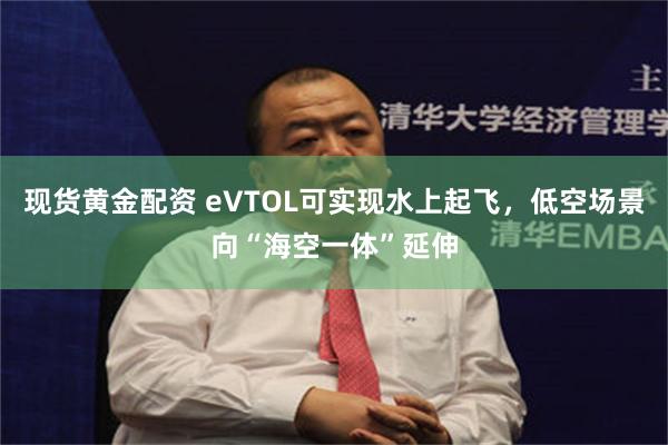 现货黄金配资 eVTOL可实现水上起飞，低空场景向“海空一体”延伸