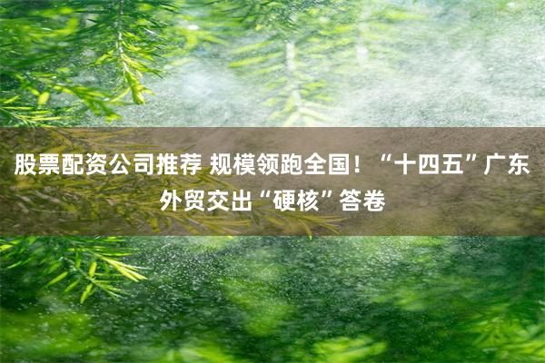 股票配资公司推荐 规模领跑全国！“十四五”广东外贸交出“硬核”答卷