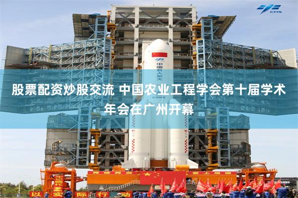 股票配资炒股交流 中国农业工程学会第十届学术年会在广州开幕