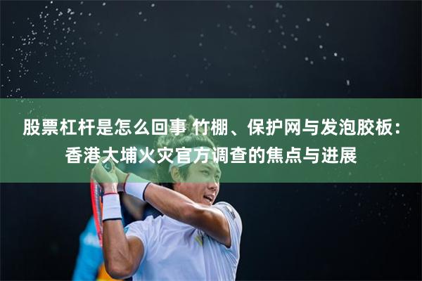 股票杠杆是怎么回事 竹棚、保护网与发泡胶板：香港大埔火灾官方调查的焦点与进展