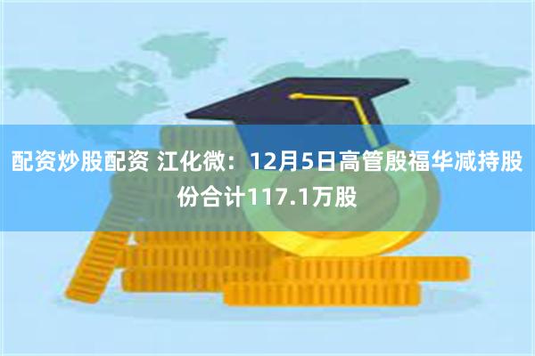 配资炒股配资 江化微：12月5日高管殷福华减持股份合计117.1万股