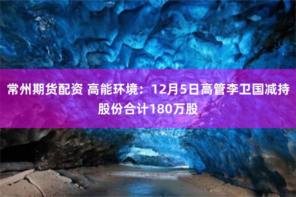 常州期货配资 高能环境：12月5日高管李卫国减持股份合计180万股