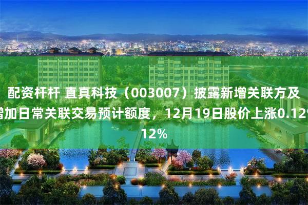 配资杆杆 直真科技（003007）披露新增关联方及增加日常关联交易预计额度，12月19日股价上涨0.12%