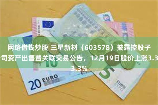 网络借钱炒股 三星新材（603578）披露控股子公司资产出售暨关联交易公告，12月19日股价上涨3.3%
