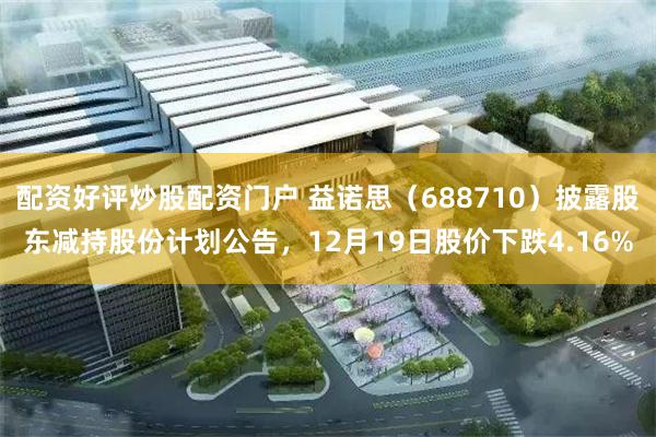 配资好评炒股配资门户 益诺思（688710）披露股东减持股份计划公告，12月19日股价下跌4.16%
