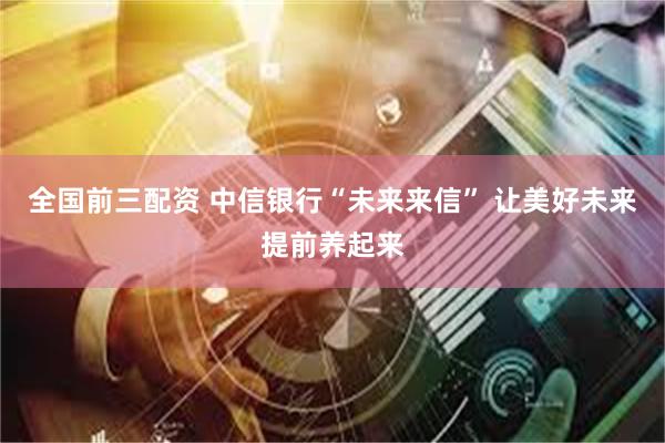 全国前三配资 中信银行“未来来信” 让美好未来提前养起来