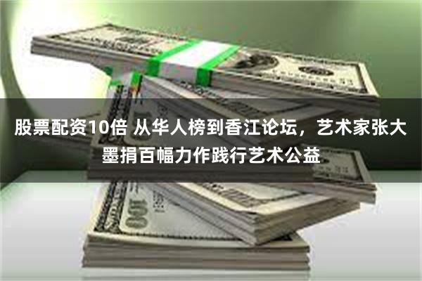 股票配资10倍 从华人榜到香江论坛，艺术家张大墨捐百幅力作践行艺术公益