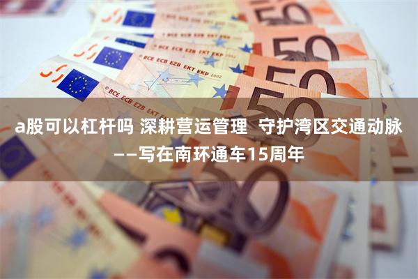 a股可以杠杆吗 深耕营运管理  守护湾区交通动脉——写在南环通车15周年