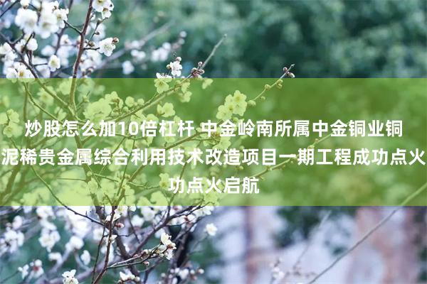 炒股怎么加10倍杠杆 中金岭南所属中金铜业铜阳极泥稀贵金属综合利用技术改造项目一期工程成功点火启航