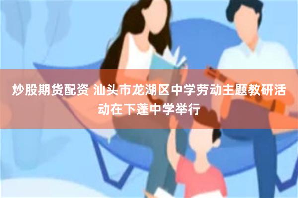 炒股期货配资 汕头市龙湖区中学劳动主题教研活动在下蓬中学举行