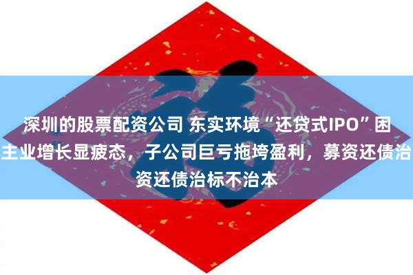 深圳的股票配资公司 东实环境“还贷式IPO”困境：核心主业增长显疲态，子公司巨亏拖垮盈利，募资还债治标不治本