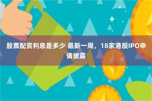 股票配资利息是多少 最新一周，18家港股IPO申请披露
