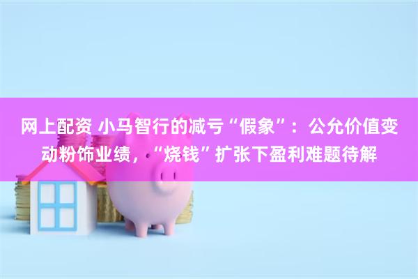网上配资 小马智行的减亏“假象”：公允价值变动粉饰业绩，“烧钱”扩张下盈利难题待解