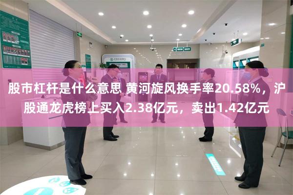 股市杠杆是什么意思 黄河旋风换手率20.58%，沪股通龙虎榜上买入2.38亿元，卖出1.42亿元