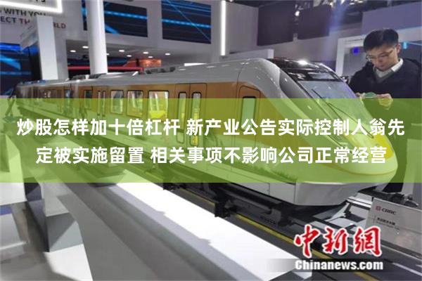 炒股怎样加十倍杠杆 新产业公告实际控制人翁先定被实施留置 相关事项不影响公司正常经营