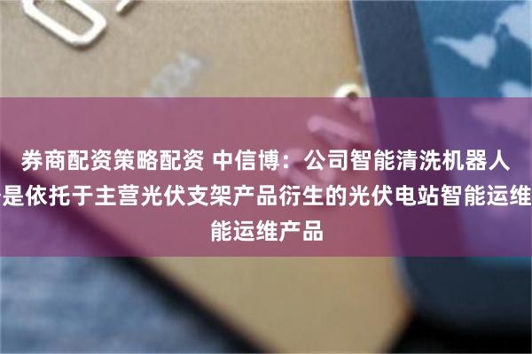 券商配资策略配资 中信博：公司智能清洗机器人业务是依托于主营光伏支架产品衍生的光伏电站智能运维产品