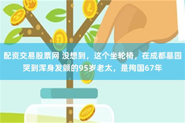 配资交易股票网 没想到，这个坐轮椅，在成都墓园哭到浑身发颤的95岁老太，是殉国67年